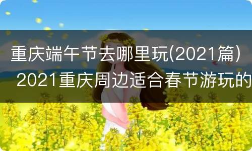 重庆端午节去哪里玩(2021篇) 2021重庆周边适合春节游玩的地方
