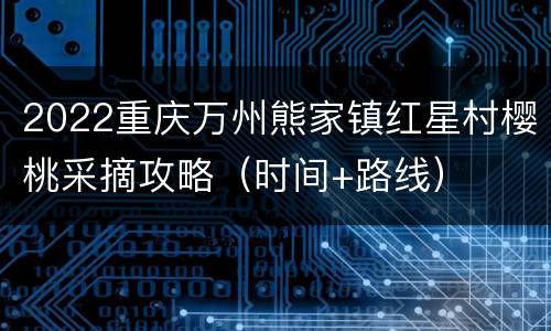 2022重庆万州熊家镇红星村樱桃采摘攻略（时间+路线）