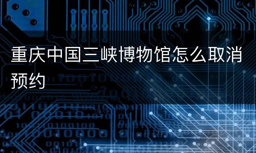 重庆中国三峡博物馆怎么取消预约
