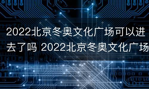 2022北京冬奥文化广场可以进去了吗 2022北京冬奥文化广场可以进去了吗英语