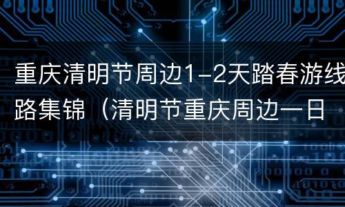 重庆清明节周边1-2天踏春游线路集锦（清明节重庆周边一日游）