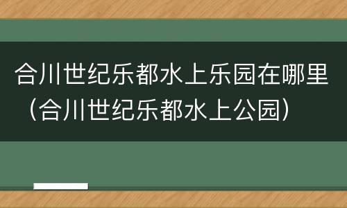 合川世纪乐都水上乐园在哪里（合川世纪乐都水上公园）