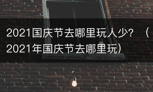 2021国庆节去哪里玩人少？（2021年国庆节去哪里玩）