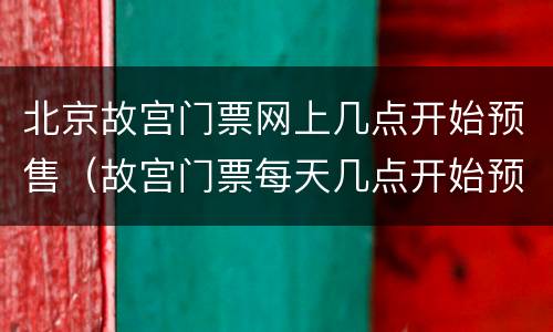 北京故宫门票网上几点开始预售（故宫门票每天几点开始预售）