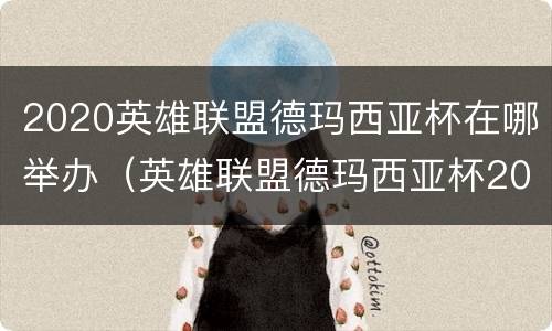 2020英雄联盟德玛西亚杯在哪举办（英雄联盟德玛西亚杯2020比赛视频）