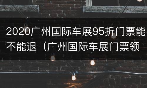 2020广州国际车展95折门票能不能退（广州国际车展门票领取）