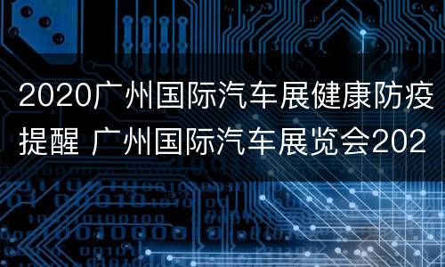 2020广州国际汽车展健康防疫提醒 广州国际汽车展览会2020闭馆时间