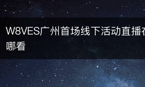 W8VES广州首场线下活动直播在哪看