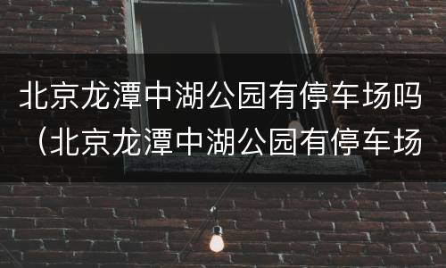 北京龙潭中湖公园有停车场吗（北京龙潭中湖公园有停车场吗）