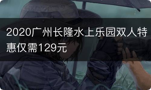 2020广州长隆水上乐园双人特惠仅需129元