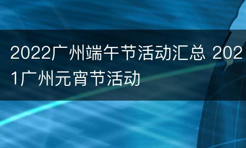 2022广州端午节活动汇总 2021广州元宵节活动