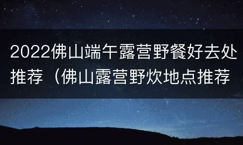 2022佛山端午露营野餐好去处推荐（佛山露营野炊地点推荐）