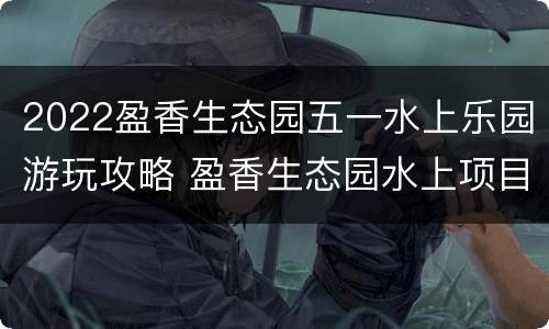 2022盈香生态园五一水上乐园游玩攻略 盈香生态园水上项目
