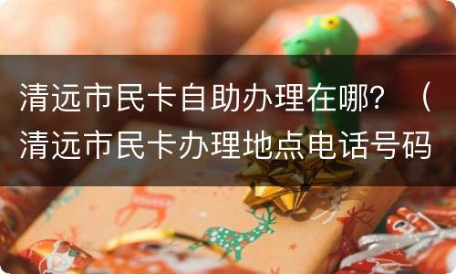 清远市民卡自助办理在哪？（清远市民卡办理地点电话号码）