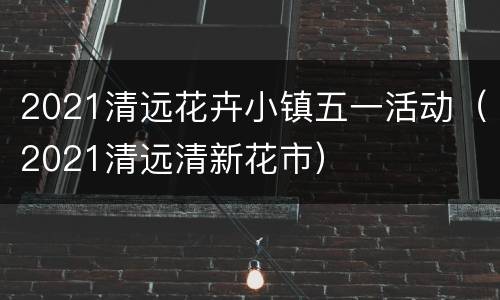 2021清远花卉小镇五一活动（2021清远清新花市）