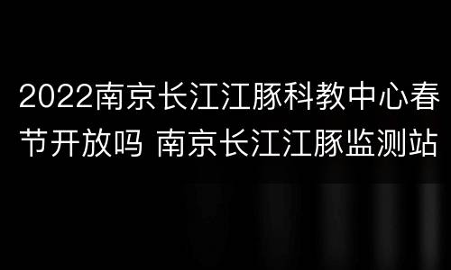 2022南京长江江豚科教中心春节开放吗 南京长江江豚监测站