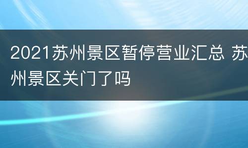 2021苏州景区暂停营业汇总 苏州景区关门了吗
