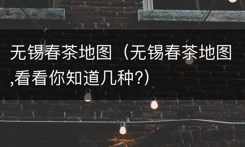 无锡春茶地图（无锡春茶地图,看看你知道几种?）