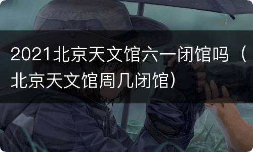 2021北京天文馆六一闭馆吗（北京天文馆周几闭馆）