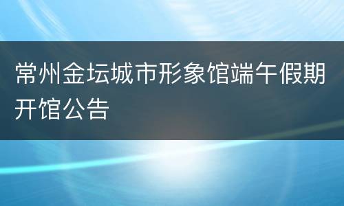 常州金坛城市形象馆端午假期开馆公告