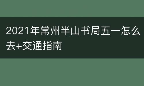 2021年常州半山书局五一怎么去+交通指南