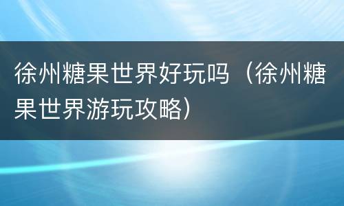徐州糖果世界好玩吗（徐州糖果世界游玩攻略）