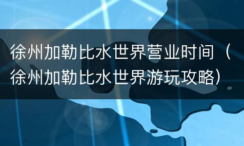 徐州加勒比水世界营业时间（徐州加勒比水世界游玩攻略）