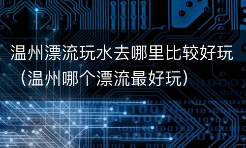 温州漂流玩水去哪里比较好玩（温州哪个漂流最好玩）