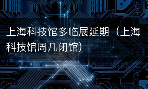 上海科技馆多临展延期（上海科技馆周几闭馆）