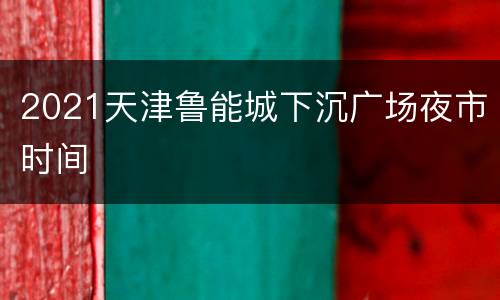 2021天津鲁能城下沉广场夜市时间