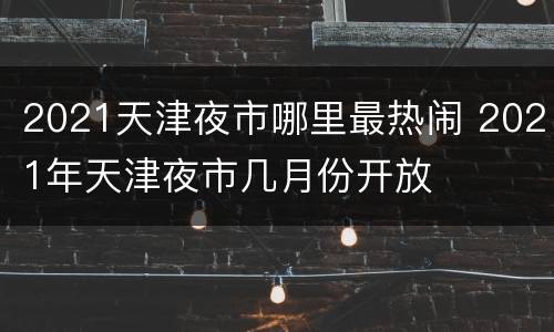 2021天津夜市哪里最热闹 2021年天津夜市几月份开放