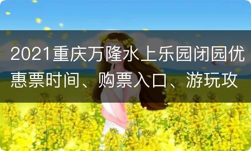 2021重庆万隆水上乐园闭园优惠票时间、购票入口、游玩攻略