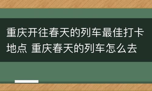 重庆开往春天的列车最佳打卡地点 重庆春天的列车怎么去