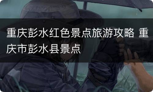 重庆彭水红色景点旅游攻略 重庆市彭水县景点