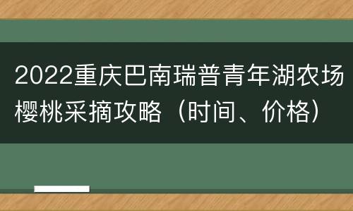 2022重庆巴南瑞普青年湖农场樱桃采摘攻略（时间、价格）