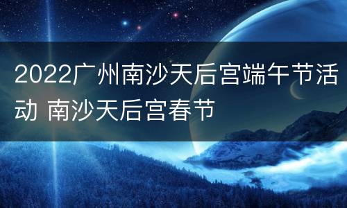 2022广州南沙天后宫端午节活动 南沙天后宫春节
