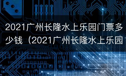 2021广州长隆水上乐园门票多少钱（2021广州长隆水上乐园门票多少钱一张）