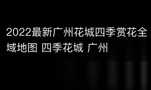 2022最新广州花城四季赏花全域地图 四季花城 广州