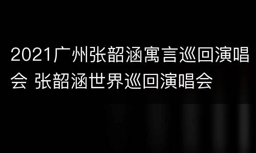 2021广州张韶涵寓言巡回演唱会 张韶涵世界巡回演唱会