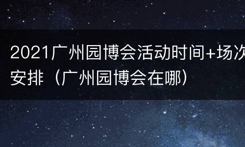 2021广州园博会活动时间+场次安排（广州园博会在哪）