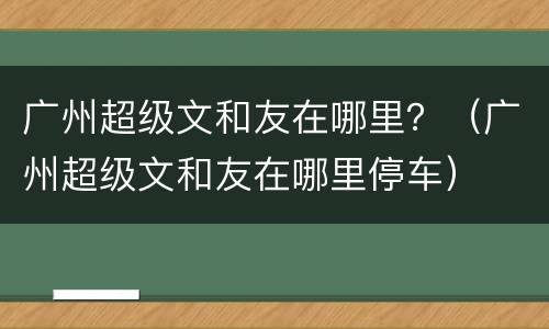 广州超级文和友在哪里？（广州超级文和友在哪里停车）
