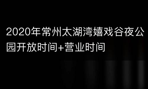 2020年常州太湖湾嬉戏谷夜公园开放时间+营业时间