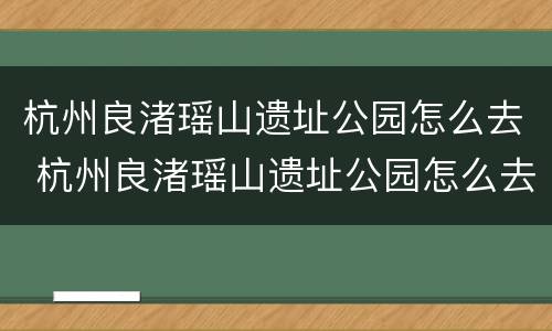 杭州良渚瑶山遗址公园怎么去 杭州良渚瑶山遗址公园怎么去方便