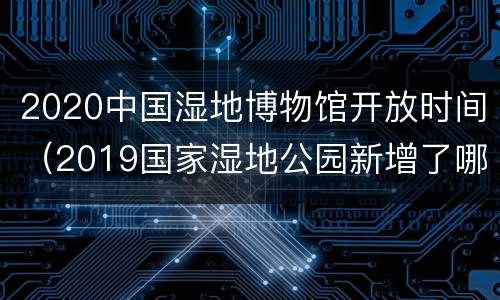 2020中国湿地博物馆开放时间（2019国家湿地公园新增了哪些）