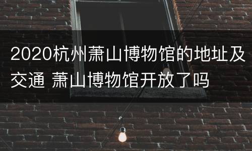2020杭州萧山博物馆的地址及交通 萧山博物馆开放了吗