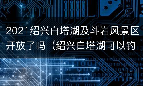 2021绍兴白塔湖及斗岩风景区开放了吗（绍兴白塔湖可以钓鱼吗）