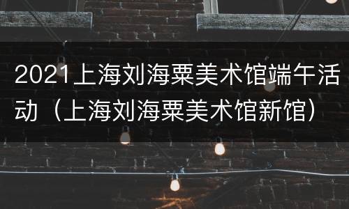 2021上海刘海粟美术馆端午活动（上海刘海粟美术馆新馆）
