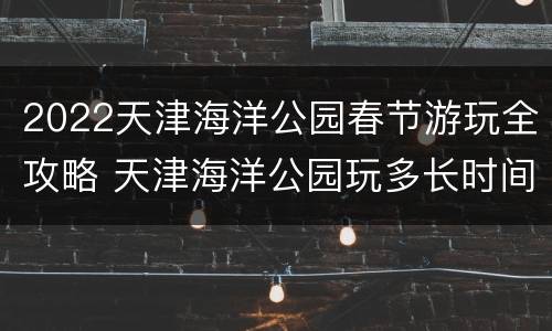 2022天津海洋公园春节游玩全攻略 天津海洋公园玩多长时间