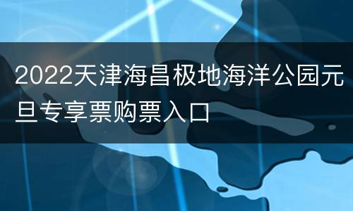 2022天津海昌极地海洋公园元旦专享票购票入口