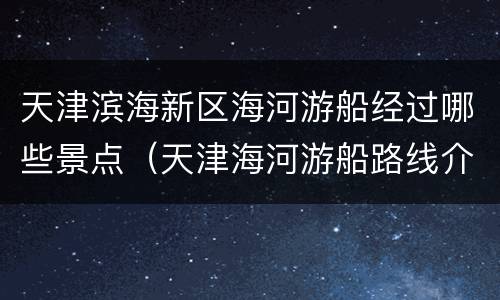 天津滨海新区海河游船经过哪些景点（天津海河游船路线介绍）